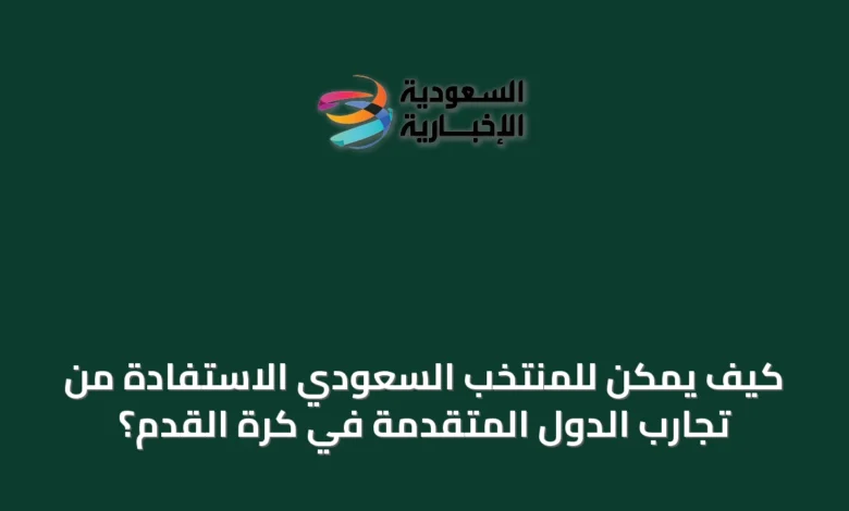 كيف-يمكن-للمنتخب-السعودي-الاستفادة-من-تجارب-الدول-المتقدمة-في-كرة-القدم؟